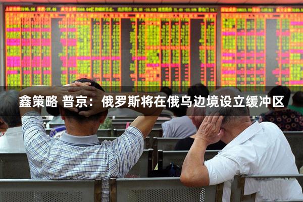 鑫策略 普京：俄罗斯将在俄乌边境设立缓冲区