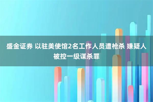 盛金证券 以驻美使馆2名工作人员遭枪杀 嫌疑人被控一级谋杀罪