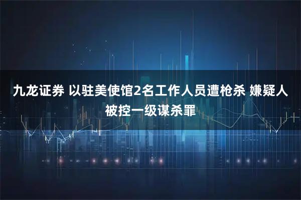 九龙证券 以驻美使馆2名工作人员遭枪杀 嫌疑人被控一级谋杀罪