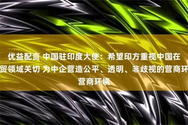 优益配资 中国驻印度大使：希望印方重视中国在经贸领域关切 为中企营造公平、透明、非歧视的营商环境