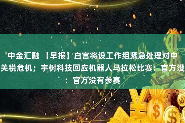 中金汇融 【早报】白宫将设工作组紧急处理对中国加征关税危机；宇树科技回应机器人马拉松比赛：官方没有参赛