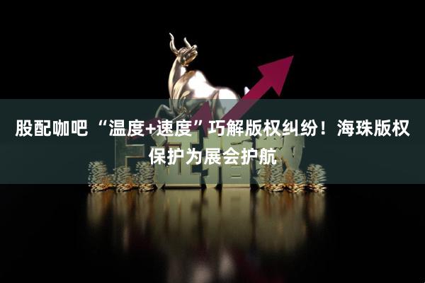 股配咖吧 “温度+速度”巧解版权纠纷！海珠版权保护为展会护航