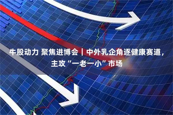 牛股动力 聚焦进博会｜中外乳企角逐健康赛道，主攻“一老一小”市场