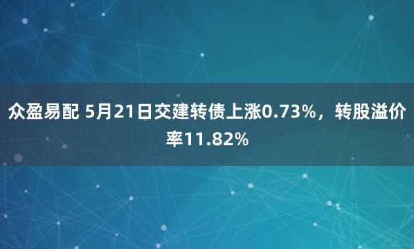 众盈易配 5月21日交建转债上涨0.73%，转股溢价率11.82%