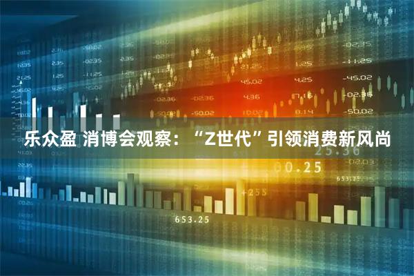 乐众盈 消博会观察：“Z世代”引领消费新风尚