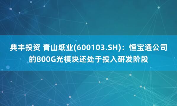 典丰投资 青山纸业(600103.SH)：恒宝通公司的800G光模块还处于投入研发阶段