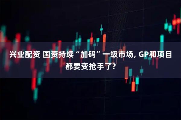 兴业配资 国资持续“加码”一级市场, GP和项目都要变抢手了?