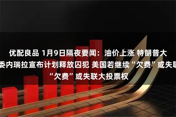 优配良品 1月9日隔夜要闻：油价上涨 特朗普大赞英特尔 委内瑞拉宣布计划释放囚犯 美国若继续“欠费”或失联大投票权