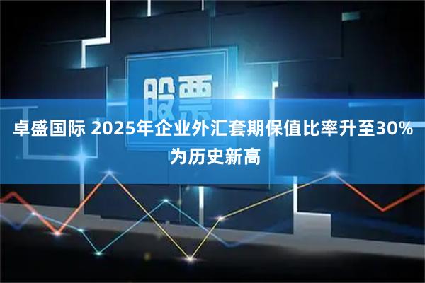 卓盛国际 2025年企业外汇套期保值比率升至30% 为历史新高