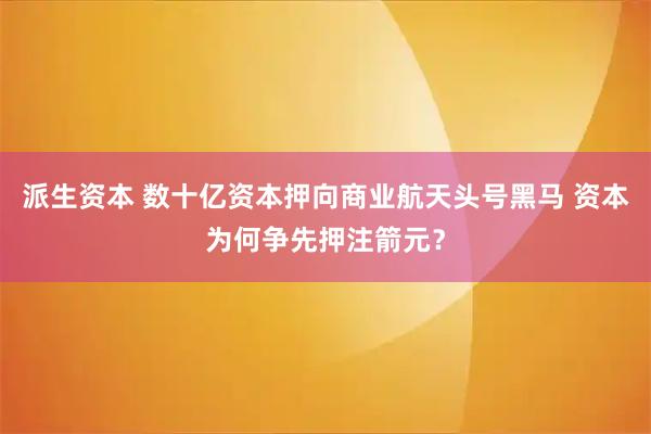 派生资本 数十亿资本押向商业航天头号黑马 资本为何争先押注箭元？