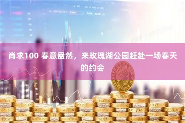 尚求100 春意盎然，来玫瑰湖公园赶赴一场春天的约会