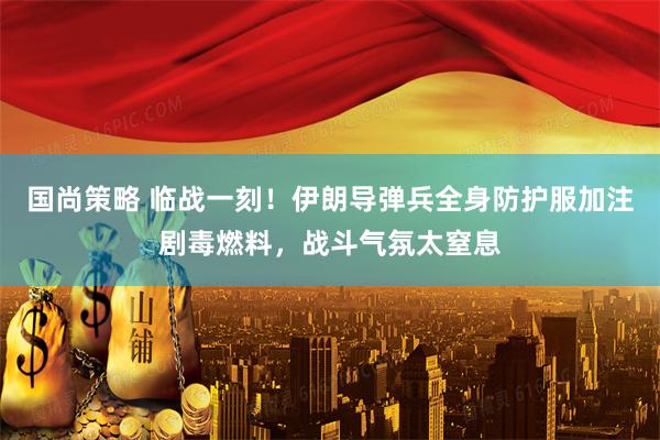 国尚策略 临战一刻！伊朗导弹兵全身防护服加注剧毒燃料，战斗气氛太窒息